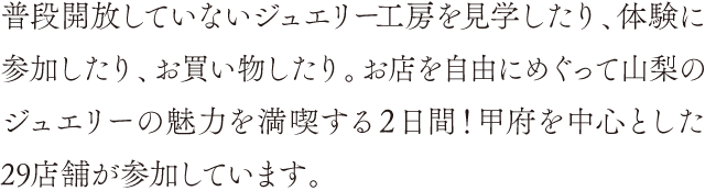 普段開放していないジュエリー工房を見学したり、体験に参加したり、お買い物したり。お店を自由にめぐって山梨のジュエリーの魅力を満喫する２日間！甲府を中心とした29店舗が参加しています。