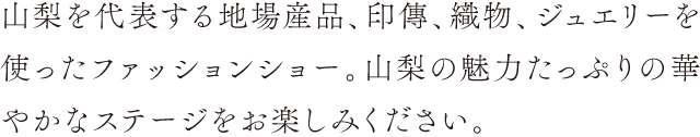 山梨を代表する地場産品、印傳、織物、ジュエリーを使ったファッションショー。山梨の魅力たっぷりの華やかなステージをお楽しみください。