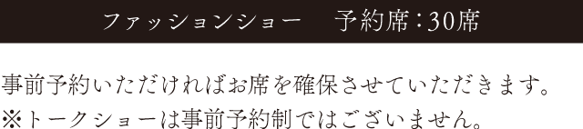 ファッションショーは予約席が30席です。事前予約いただければお席を確保させていただきます。※トークショーは事前予約制ではございません。