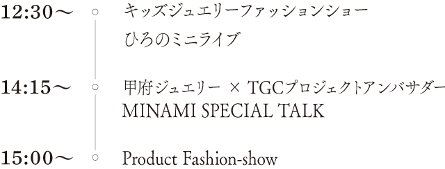 12時30分〜：キッズジュエリーファッションショー・ひろのミニライブ。14時15分〜：甲府ジュエリー×TGCプロジェクトアンバサダーMINAMI SPECIAL TALK。15時00分〜：Product Fashion-show