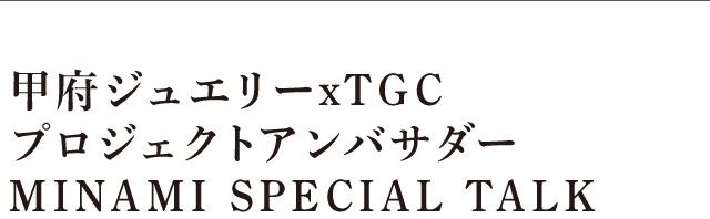 甲府ジュエリーxTGCプロジェクトアンバサダーMINAMI SPECIAL TALK