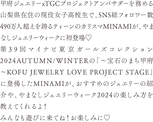 甲府ジュエリーxTGCプロジェクトアンバサダーを務める山梨県在住の現役女子高校生で、SNS総フォロワー数490万人超えを誇るティーンのカリスマMINAMIが、やまなしジュエリーウィークに初登場♡第39回マイナピ東京ガールズコレクション2024AUTUMN/WINTERの「〜宝石のまち甲府〜KOFU JEWELRY LOVE PROJECT STAGE」に登楊したMINAMIが、おすすめのジュエリーの紹介や、やまなしジュエリーウィーク2024の楽しみ方を教えてくれるよ！みんなも遊びに来てね！お楽しみに♡
                            