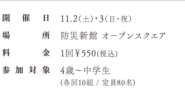 開催日：11.2（土）・3（日・祝）、場所：防災新館 オープンスクエア、料金：1回￥550(税込)、参加対象、4歳〜中学生(各回10組 / 定員80名)