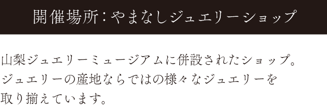 開催場所：やまなしジュエリーショップ。山梨ジュエリーミュージアムに併設されたショップ。ジュエリーの産地ならではの様々なジュエリーを取り揃えています。