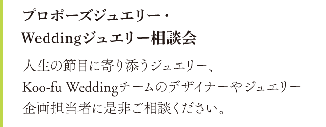 プロポーズジュエリー・Weddingジュエリー相談会。人生の節目に寄り添うジュエリー、Koo-fu Weddingチームのデザイナーやジュエリー企画担当者に是非ご相談ください。