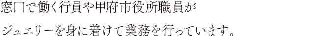 窓口で働く行員や甲府市役所職員がジュエリーを身に着けて業務を行っています。