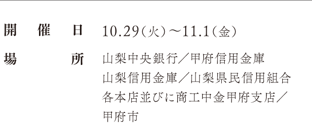 開催日：10.29（火）〜11.1（金）、場所：山梨中央銀行／甲府信用金庫 山梨信用金庫／山梨県民信用組合 各本店並びに商工中金甲府支店／甲府市