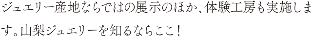 ジュエリー産地ならではの展示のほか、体験工房も実施します。山梨ジュエリーを知るならここ！