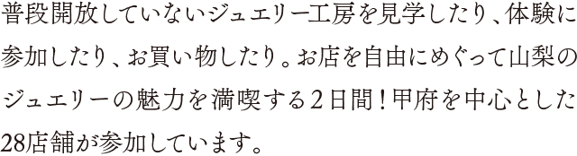 普段開放していないジュエリー工房を見学したり、体験に参加したり、お買い物したり。お店を自由にめぐって山梨のジュエリーの魅力を満喫する２日間！甲府を中心とした29店舗が参加しています。