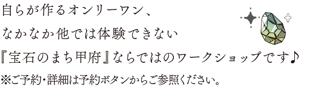自らが作るオンリーワン、なかなか他では体験できない『宝石のまち甲府』ならではのワークショップです♪※ご予約・詳細は予約ボタンからご参照ください。