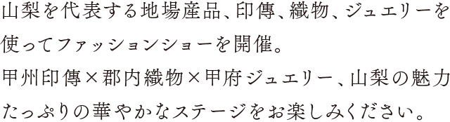 山梨を代表する地場産品、印傳、織物、ジュエリーを使ったファッションショー。山梨の魅力たっぷりの華やかなステージをお楽しみください。