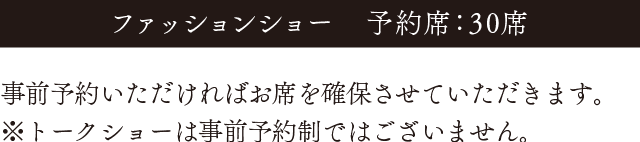 ファッションショーは予約席が30席です。事前予約いただければお席を確保させていただきます。※トークショーは事前予約制ではございません。