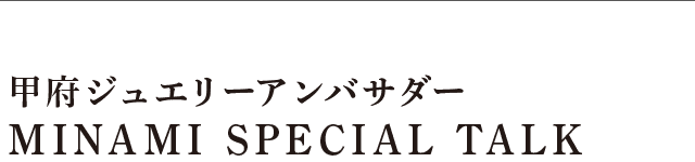 甲府ジュエリーxTGCプロジェクトアンバサダーMINAMI SPECIAL TALK