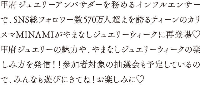 甲府ジュエリーアンバサダーを務めるインフルエンサーで、SNS総フォロワー数570万人超えを誇るティーンのカリスマMINAMIがやまなしジュエリーウィークに再登場♡甲府ジュエリーの魅力や、やまなしジュエリーウィークの楽しみ方を発信！！参加者対象の抽選会も予定しているので、みんなも遊びにきてね！お楽しみに♡/WINTERの「〜宝石のまち甲府〜KOFU JEWELRY LOVE PROJECT STAGE」に登楊したMINAMIが、おすすめのジュエリーの紹介や、やまなしジュエリーウィーク2024の楽しみ方を教えてくれるよ！みんなも遊びに来てね！お楽しみに♡
                            