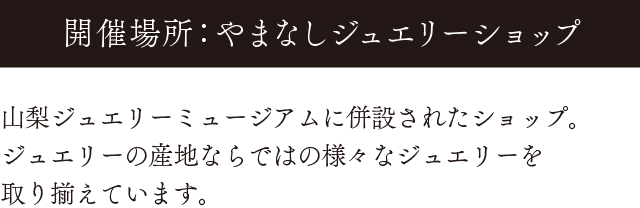 開催場所：やまなしジュエリーショップ。山梨ジュエリーミュージアムに併設されたショップ。ジュエリーの産地ならではの様々なジュエリーを取り揃えています。