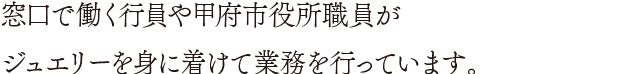 窓口で働く行員や甲府市役所職員がジュエリーを身に着けて業務を行っています。