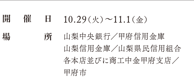 開催日：10.29（火）〜11.1（金）、場所：山梨中央銀行／甲府信用金庫 山梨信用金庫／山梨県民信用組合 各本店並びに商工中金甲府支店／甲府市