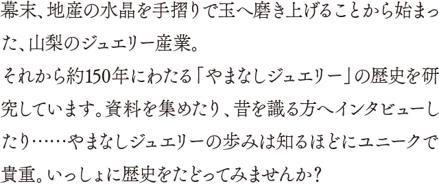幕末、地産の水晶を手摺りで玉へ磨き上げることから始まった、山梨のジュエリー産業。それから約150年にわたる「やまなしジュエリー」の歴史を研究しています。資料を集めたり、昔を識る方へインタビューしたり……やまなしジュエリーの歩みは知るほどにユニークで貴重。いっしょに歴史をたどってみませんか？ 