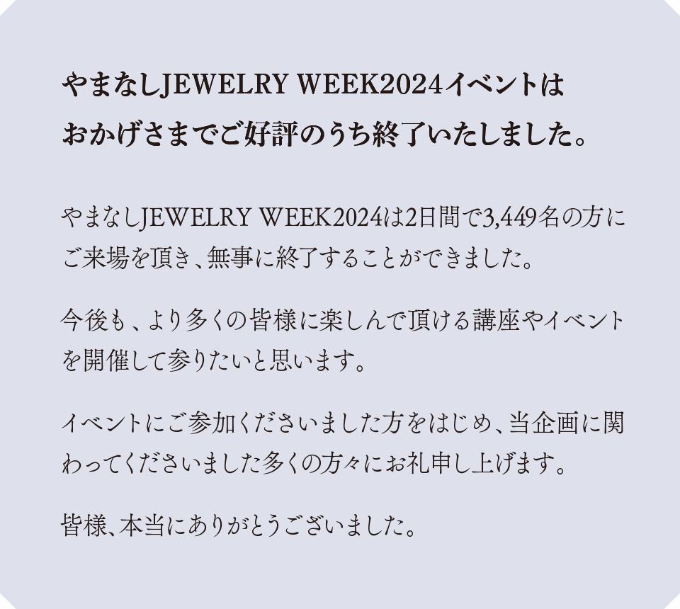 やまなしJEWELRY WEEK2024は2日間で3,449名の方にご来場を頂き、無事に終了することができました。 
                今後も、より多くの皆様に楽しんで頂ける講座やイベントを開催して参りたいと思います。 
                イベントにご参加くださいました方をはじめ、当企画に関わってくださいました多くの方々にお礼申し上げます。 
                皆様、本当にありがとうございました。やまなしJEWELRY WEEK2024イベントは
                おかげさまでご好評のうち終了いたしました。
