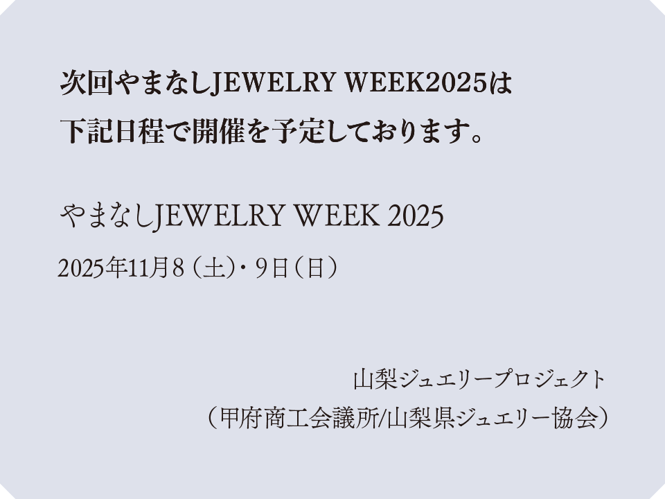 次回やまなしJEWELRY WEEK2025は下記日程で開催を予定しております。
                やまなしJEWELRY WEEK 2025：2025年11月8（土）・9日（日）
                山梨ジュエリープロジェクト （甲府商工会議所/山梨県ジュエリー協会）
